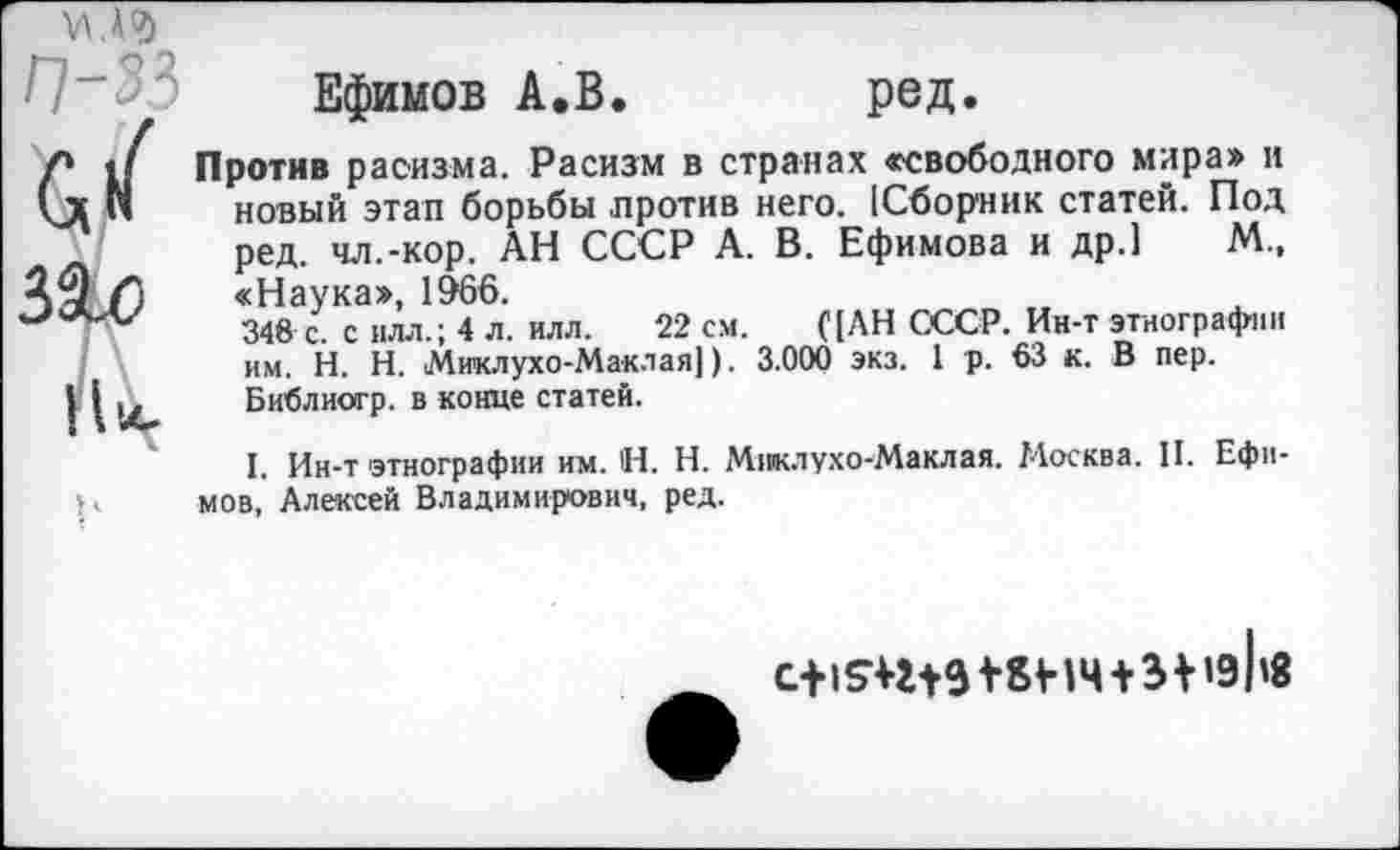 ﻿М.А°)
п-зз
V
31с
гц
Ефимов А.В. ред.
Против расизма. Расизм в странах «свободного мира» и новый этап борьбы против него. [Сборник статей. Под ред. чл.-кор. АН СССР А. В. Ефимова и др.1 М., «Наука», 1966.
348 с. с ИЛЛ.; 4 л. илл. 22 см. ([АН СССР. Ин-т этнографии им. Н. Н. Миклухо-Маклая]). 3.000 экз. 1 р. 63 к. В пер. Библиогр. в конце статей.
I. Ин-т этнографии им. Н. Н. Миклухо-Маклая. Москва. II. Ефимов, Алексей Владимирович, ред.
+ 31 »эЬв